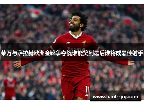 莱万与萨拉赫欧洲金靴争夺战谁能笑到最后谁将成最佳射手