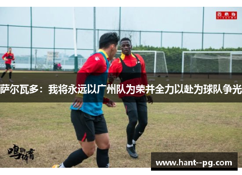 萨尔瓦多：我将永远以广州队为荣并全力以赴为球队争光