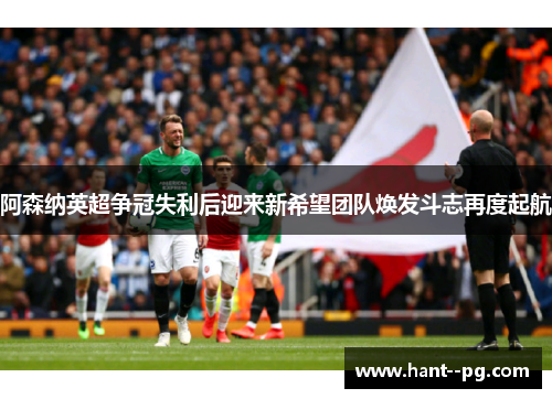 阿森纳英超争冠失利后迎来新希望团队焕发斗志再度起航