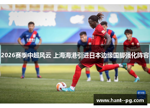 2026赛季中超风云 上海海港引进日本边缘国脚强化阵容