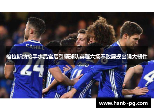 格拉斯纳接手水晶宫后引领球队英超六场不败展现出强大韧性