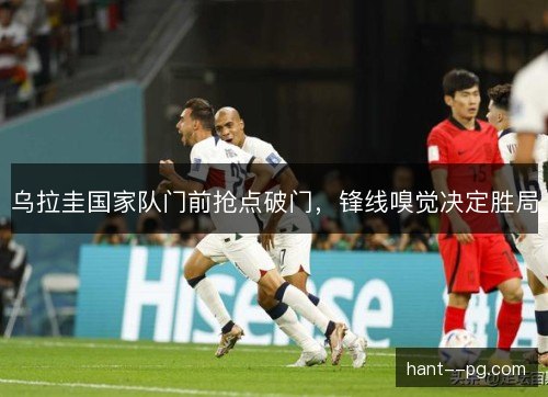 乌拉圭国家队门前抢点破门，锋线嗅觉决定胜局